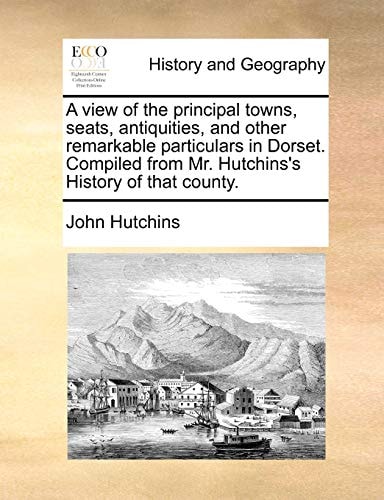 A view of the principal towns, seats, antiquities, and other remarkable particulars in Dorset. Compiled from Mr. Hutchins's History of that county.