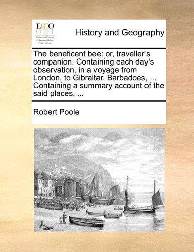 The Beneficent Bee: Or, Traveller's Companion. Containing Each Day's Observation, in a Voyage from London, to Gibraltar, Barbadoes, ... Containing a Summary Account of the Said Places, ...