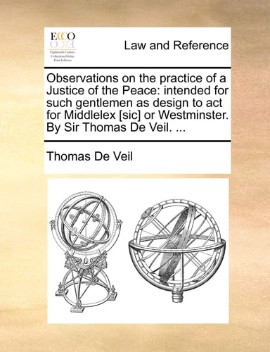 Observations on the practice of a Justice of the Peace: intended for such gentlemen as design to act for Middlelex [sic] or Westminster. By Sir Thomas De Veil. ...