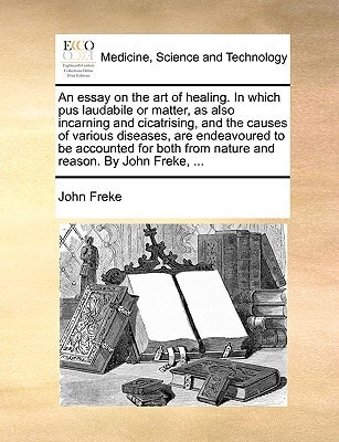 An essay on the art of healing. In which pus laudabile or matter, as also incarning and cicatrising, and the causes of various diseases, are ... from nature and reason. By John Freke, ...