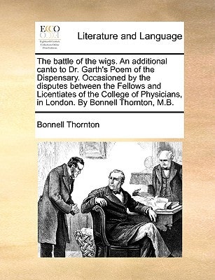 The battle of the wigs. An additional canto to Dr. Garth's Poem of the Dispensary. Occasioned by the disputes between the Fellows and Licentiates of ... in London. By Bonnell Thornton, M.B.