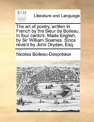 The art of poetry, written in French by the Sieur de Boileau. In four canto's. Made English, by Sir William Soames. Since revis'd by John Dryden, Esq.