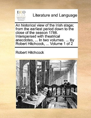 An historical view of the Irish stage; from the earliest period down to the close of the season 1788. Interspersed with theatrical anecdotes, ... In ... ... By Robert Hitchcock, ... Volume 1 of 2