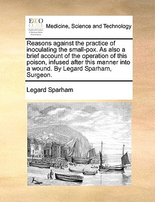 Reasons against the practice of inoculating the small-pox. As also a brief account of the operation of this poison, infused after this manner into a wound. By Legard Sparham, Surgeon.
