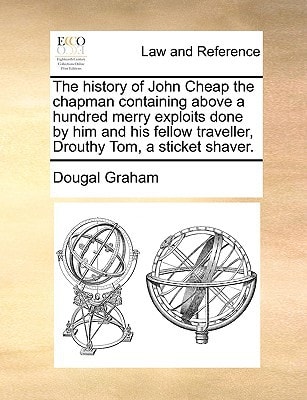 The history of John Cheap the chapman containing above a hundred merry exploits done by him and his fellow traveller, Drouthy Tom, a sticket shaver.