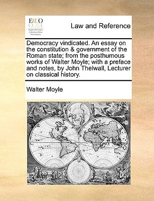 Democracy vindicated. An essay on the constitution & government of the Roman state; from the posthumous works of Walter Moyle; with a preface and ... John Thelwall, Lecturer on classical history.