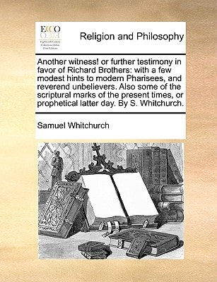Another witness! or further testimony in favor of Richard Brothers: with a few modest hints to modern Pharisees, and reverend unbelievers. Also some ... or prophetical latter day. By S. Whitchurch.