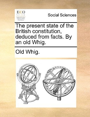 The present state of the British constitution, deduced from facts. By an old Whig.