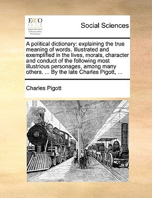A political dictionary: explaining the true meaning of words. Illustrated and exemplified in the lives, morals, character and conduct of the following ... others. ... By the late Charles Pigott, ...