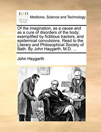 Of the imagination, as a cause and as a cure of disorders of the body; exemplified by fictitious tractors, and epidemical convulsions. Read to the ... Society of Bath. By John Haygarth, M.D. ...