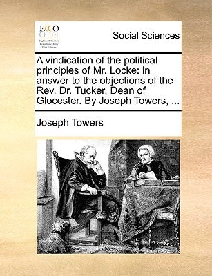 A vindication of the political principles of Mr. Locke: in answer to the objections of the Rev. Dr. Tucker, Dean of Glocester. By Joseph Towers, ...