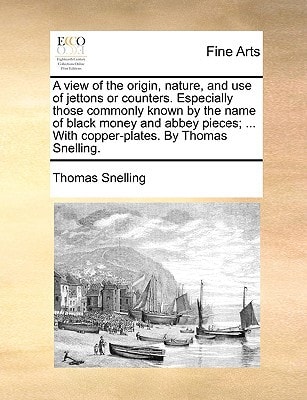 A view of the origin, nature, and use of jettons or counters. Especially those commonly known by the name of black money and abbey pieces; ... With copper-plates. By Thomas Snelling.