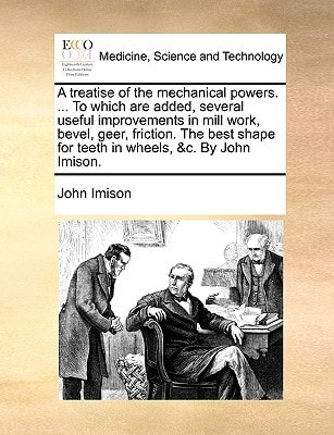 A treatise of the mechanical powers. ... To which are added, several useful improvements in mill work, bevel, geer, friction. The best shape for teeth in wheels, &c. By John Imison.