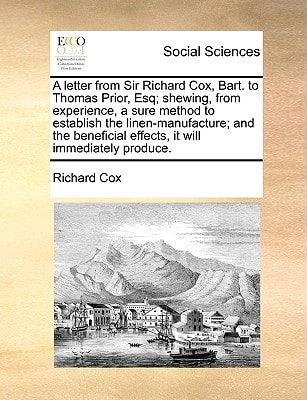 A letter from Sir Richard Cox, Bart. to Thomas Prior, Esq; shewing, from experience, a sure method to establish the linen-manufacture; and the beneficial effects, it will immediately produce.