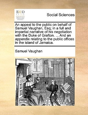 An appeal to the public on behalf of Samuel Vaughan, Esq; in a full and impartial narrative of his negotiation with the Duke of Grafton. ... And an ... the public offices in the island of Jamaica.