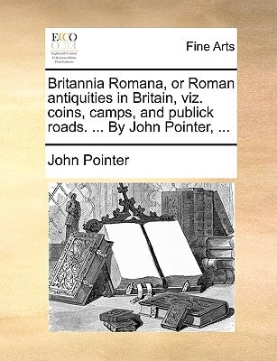 Britannia Romana, or Roman antiquities in Britain, viz. coins, camps, and publick roads. ... By John Pointer, ...