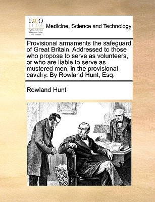 Provisional armaments the safeguard of Great Britain. Addressed to those who propose to serve as volunteers, or who are liable to serve as mustered ... provisional cavalry. By Rowland Hunt, Esq.