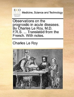 Observations on the prognostic in acute diseases. By Charles Le Roy, M.D. F.R.S. ... Translated from the French. With notes. (Medicine, Science and Technology)