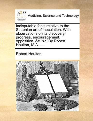 Indisputable facts relative to the Suttonian art of inoculation. With observations on its discovery, progress, encouragement, opposition, &c. &c. By Robert Houlton, M.A. ...