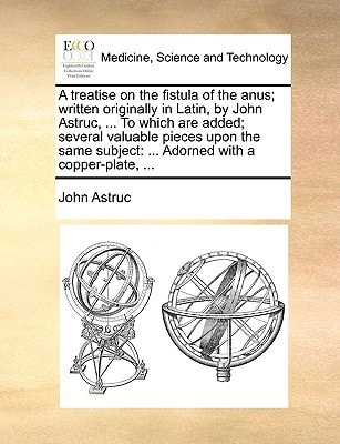 A treatise on the fistula of the anus; written originally in Latin, by John Astruc, ... To which are added; several valuable pieces upon the same subject: ... Adorned with a copper-plate, ...