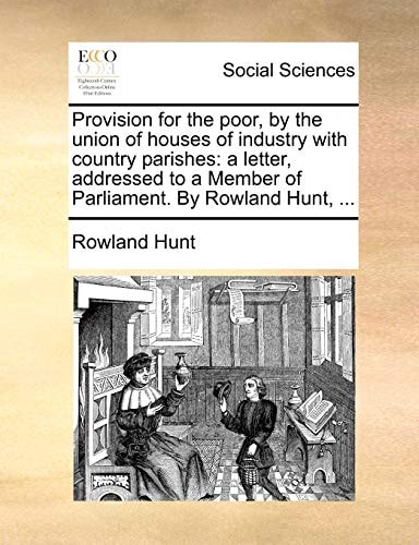 Provision for the poor, by the union of houses of industry with country parishes: a letter, addressed to a Member of Parliament. By Rowland Hunt, ...