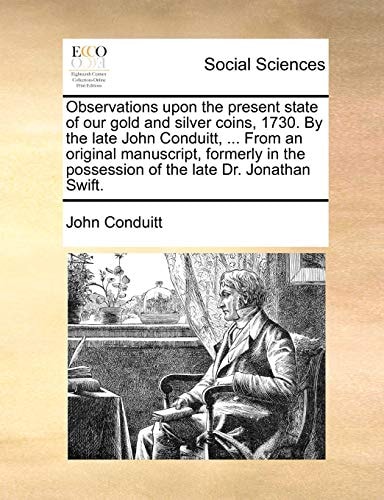 Observations upon the present state of our gold and silver coins, 1730. By the late John Conduitt, ... From an original manuscript, formerly in the possession of the late Dr. Jonathan Swift.
