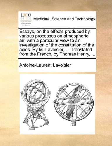 Essays, on the effects produced by various processes on atmospheric air; with a particular view to an investigation of the constitution of the acids. ... from the French, by Thomas Henry, ...