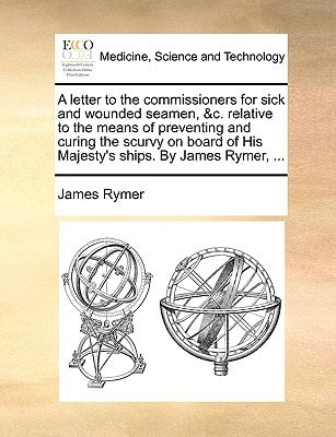 A letter to the commissioners for sick and wounded seamen, &c. relative to the means of preventing and curing the scurvy on board of His Majesty's ships. By James Rymer, ...