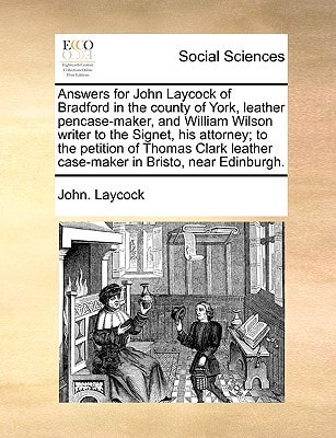 Answers for John Laycock of Bradford in the county of York, leather pencase-maker, and William Wilson writer to the Signet, his attorney; to the ... leather case-maker in Bristo, near Edinburgh.