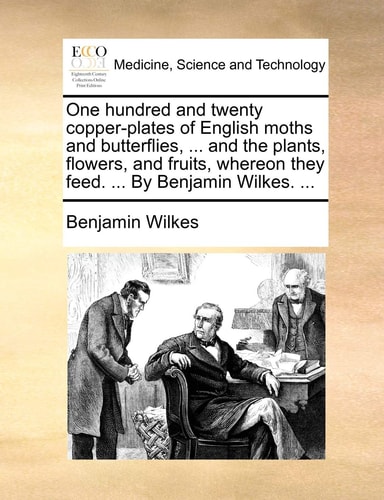 One hundred and twenty copper-plates of English moths and butterflies, ... and the plants, flowers, and fruits, whereon they feed. ... By Benjamin Wilkes. ...