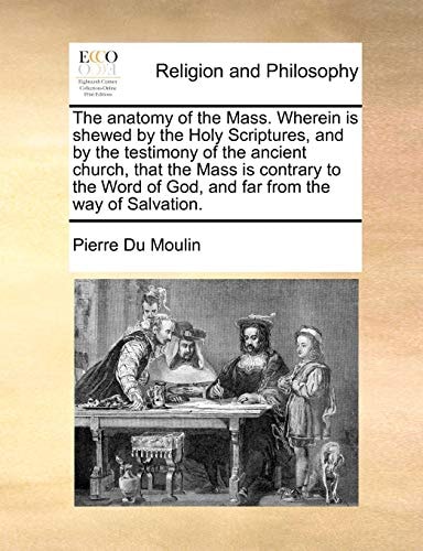 The anatomy of the Mass. Wherein is shewed by the Holy Scriptures, and by the testimony of the ancient church, that the Mass is contrary to the Word of God, and far from the way of Salvation.