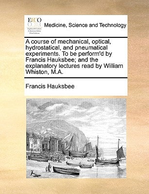 A course of mechanical, optical, hydrostatical, and pneumatical experiments. To be perform'd by Francis Hauksbee; and the explanatory lectures read by William Whiston, M.A.