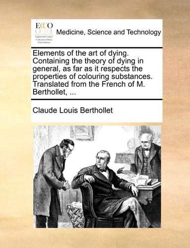 Elements of the art of dying. Containing the theory of dying in general, as far as it respects the properties of colouring substances. Translated from the French of M. Berthollet, ...