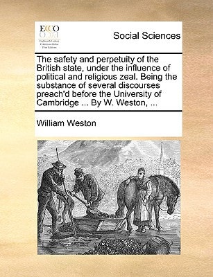 The safety and perpetuity of the British state, under the influence of political and religious zeal. Being the substance of several discourses ... University of Cambridge ... By W. Weston, ...