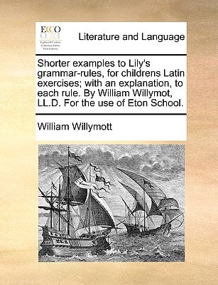 Shorter examples to Lily's grammar-rules, for childrens Latin exercises; with an explanation, to each rule. By William Willymot, LL.D. For the use of Eton School.