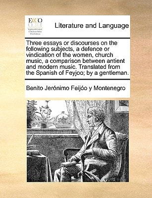 Three essays or discourses on the following subjects, a defence or vindication of the women, church music, a comparison between antient and modern ... from the Spanish of Feyjoo; by a gentleman.