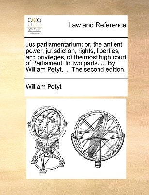 Jus parliamentarium: or, the antient power, jurisdiction, rights, liberties, and privileges, of the most high court of Parliament. In two parts. ... By William Petyt, ... The second edition.