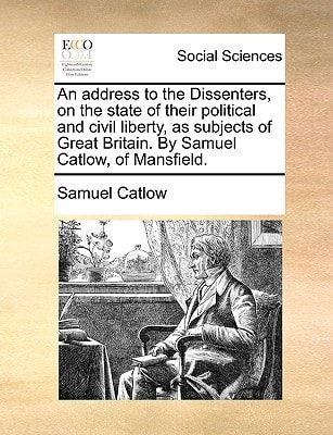 An address to the Dissenters, on the state of their political and civil liberty, as subjects of Great Britain. By Samuel Catlow, of Mansfield.