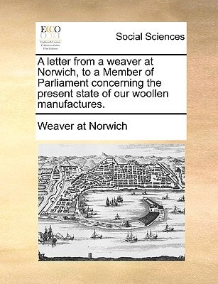 A letter from a weaver at Norwich, to a Member of Parliament concerning the present state of our woollen manufactures.