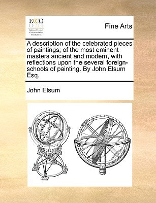 A description of the celebrated pieces of paintings; of the most eminent masters ancient and modern, with reflections upon the several foreign-schools of painting. By John Elsum Esq.