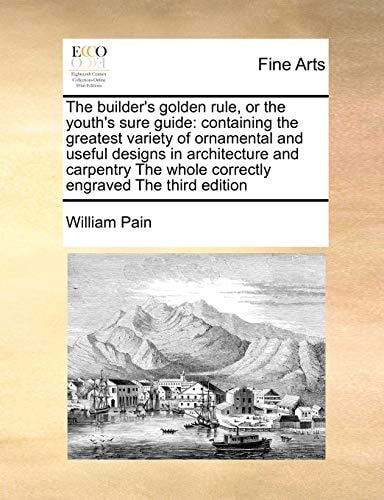 The builder's golden rule, or the youth's sure guide: containing the greatest variety of ornamental and useful designs in architecture and carpentry The whole correctly engraved The third edition