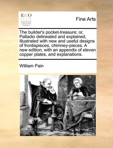 The builder's pocket-treasure; or, Palladio delineated and explained, Illustrated with new and useful designs of frontispieces, chimney-pieces. A new ... of eleven copper plates, and explanations.