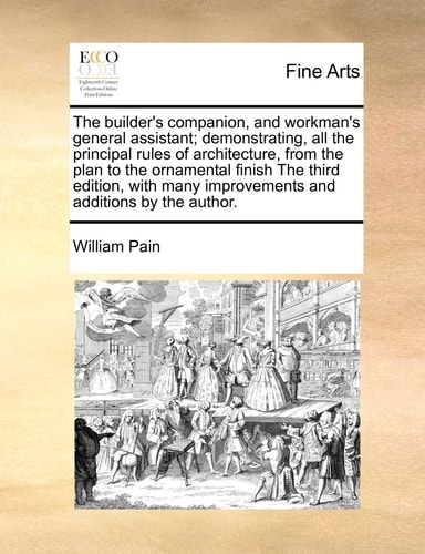 The builder's companion, and workman's general assistant; demonstrating, all the principal rules of architecture, from the plan to the ornamental ... improvements and additions by the author.