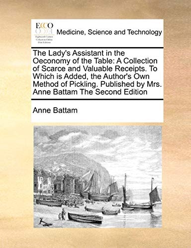 The Lady's Assistant in the Oeconomy of the Table: A Collection of Scarce and Valuable Receipts. To Which is Added, the Author's Own Method of ... by Mrs. Anne Battam The Second Edition