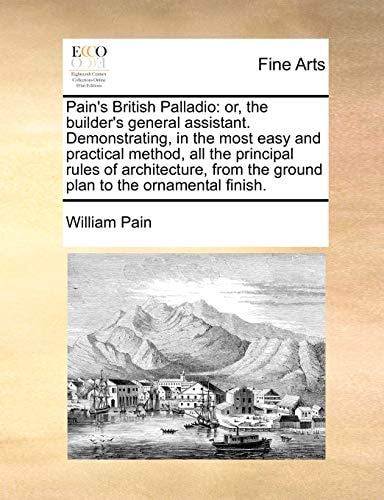 Pain's British Palladio: or, the builder's general assistant. Demonstrating, in the most easy and practical method, all the principal rules of ... the ground plan to the ornamental finish.