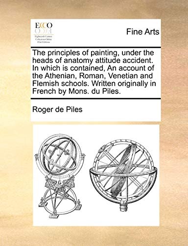 The principles of painting, under the heads of anatomy attitude accident. In which is contained, An account of the Athenian, Roman, Venetian and ... originally in French by Mons. du Piles.