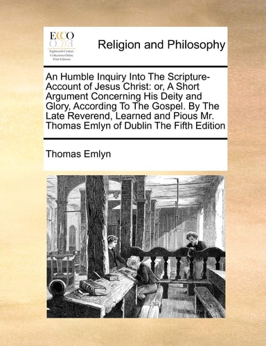 An Humble Inquiry Into The Scripture-Account of Jesus Christ: or, A Short Argument Concerning His Deity and Glory, According To The Gospel. By The ... Mr. Thomas Emlyn of Dublin The Fifth Edition