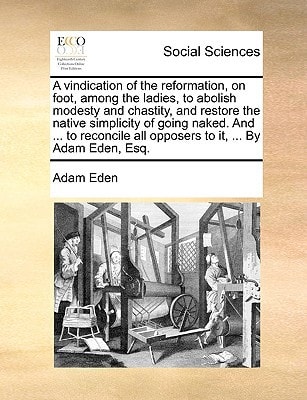 A vindication of the reformation, on foot, among the ladies, to abolish modesty and chastity, and restore the native simplicity of going naked. And ... all opposers to it, ... By Adam Eden, Esq.