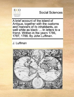 A brief account of the island of Antigua, together with the customs and manners of its inhabitants, as well white as black: ... In letters to a ... the years 1786, 1787, 1788. By John Luffman.