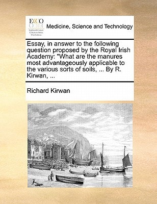 Essay, in answer to the following question proposed by the Royal Irish Academy: "What are the manures most advantageously applicable to the various sorts of soils, ... By R. Kirwan, ...